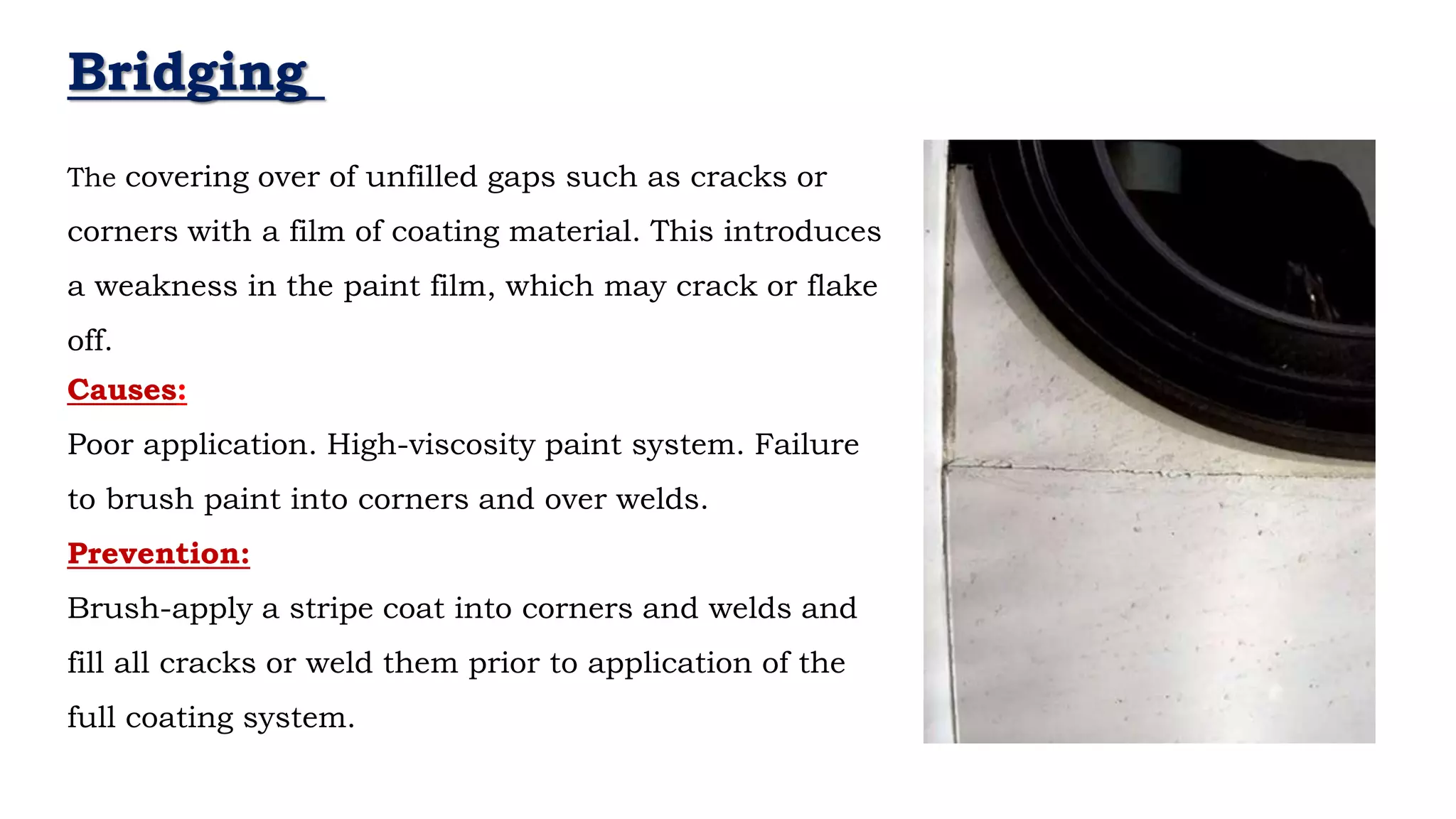 - Neil Armstrong
Bridging
Causes:
Poor application. High-viscosity paint system. Failure
to brush paint into corners and over welds.
Prevention:
Brush-apply a stripe coat into corners and welds and
fill all cracks or weld them prior to application of the
full coating system.
The covering over of unfilled gaps such as cracks or
corners with a film of coating material. This introduces
a weakness in the paint film, which may crack or flake
off.
 