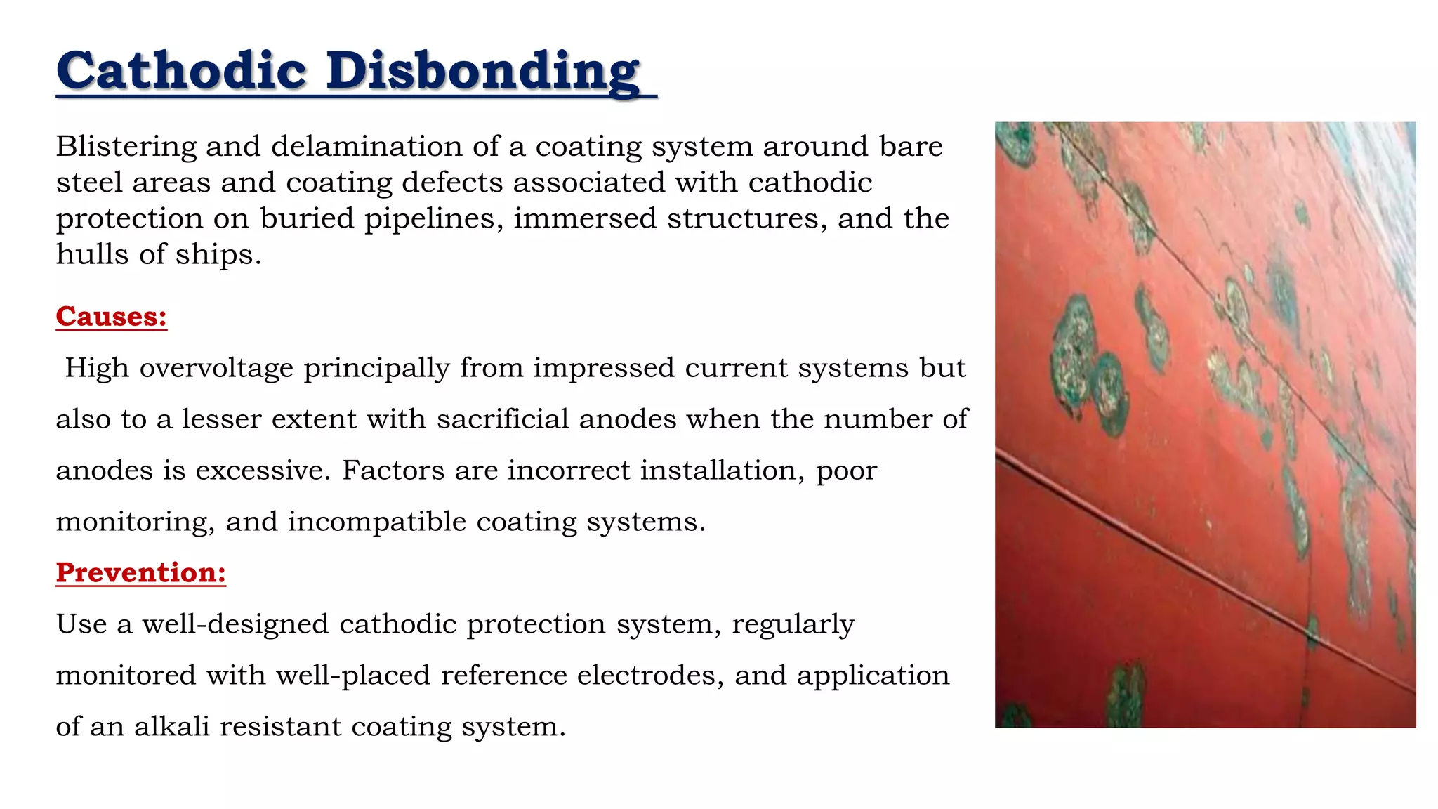 Cathodic Disbonding
Blistering and delamination of a coating system around bare
steel areas and coating defects associated with cathodic
protection on buried pipelines, immersed structures, and the
hulls of ships.
Causes:
High overvoltage principally from impressed current systems but
also to a lesser extent with sacrificial anodes when the number of
anodes is excessive. Factors are incorrect installation, poor
monitoring, and incompatible coating systems.
Prevention:
Use a well-designed cathodic protection system, regularly
monitored with well-placed reference electrodes, and application
of an alkali resistant coating system.
 