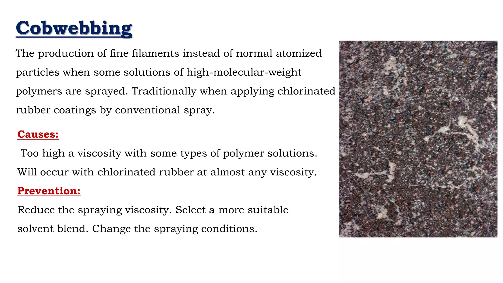Cobwebbing
The production of fine filaments instead of normal atomized
particles when some solutions of high-molecular-weight
polymers are sprayed. Traditionally when applying chlorinated
rubber coatings by conventional spray.
Causes:
Too high a viscosity with some types of polymer solutions.
Will occur with chlorinated rubber at almost any viscosity.
Prevention:
Reduce the spraying viscosity. Select a more suitable
solvent blend. Change the spraying conditions.
 