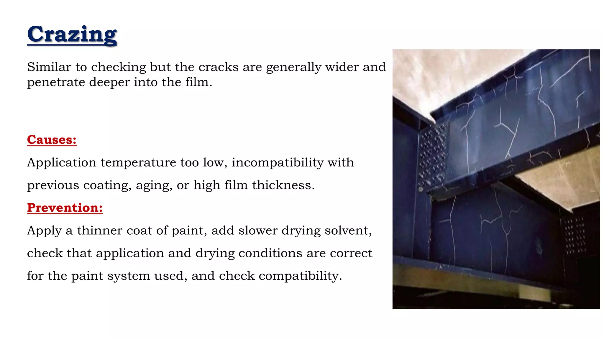 Crazing
Causes:
Application temperature too low, incompatibility with
previous coating, aging, or high film thickness.
Prevention:
Apply a thinner coat of paint, add slower drying solvent,
check that application and drying conditions are correct
for the paint system used, and check compatibility.
Similar to checking but the cracks are generally wider and
penetrate deeper into the film.
 