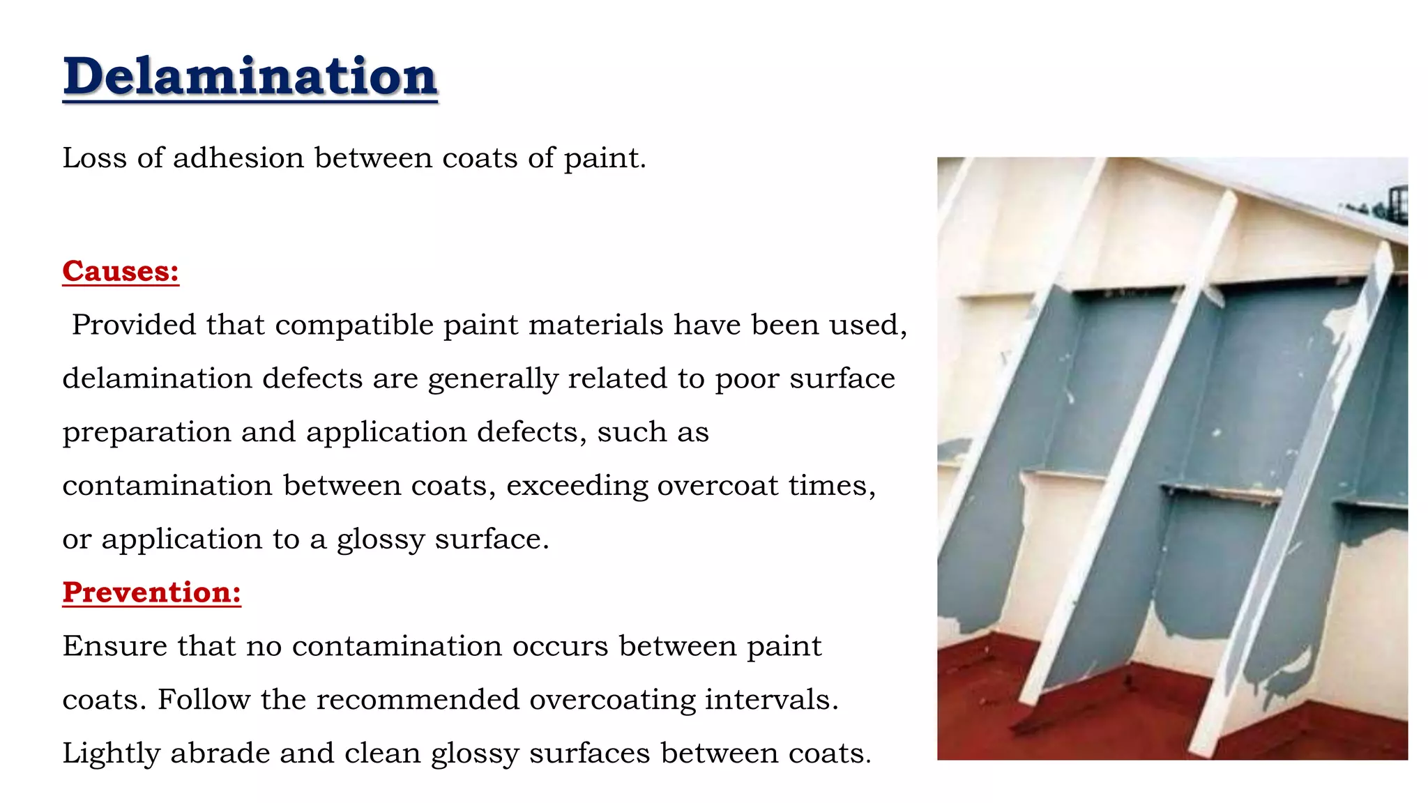 Delamination
Loss of adhesion between coats of paint.
Causes:
Provided that compatible paint materials have been used,
delamination defects are generally related to poor surface
preparation and application defects, such as
contamination between coats, exceeding overcoat times,
or application to a glossy surface.
Prevention:
Ensure that no contamination occurs between paint
coats. Follow the recommended overcoating intervals.
Lightly abrade and clean glossy surfaces between coats.
 