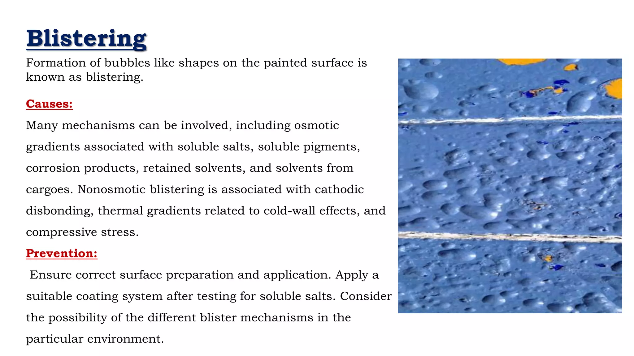 Your
- Neil Armstrong
Blistering
Causes:
Many mechanisms can be involved, including osmotic
gradients associated with soluble salts, soluble pigments,
corrosion products, retained solvents, and solvents from
cargoes. Nonosmotic blistering is associated with cathodic
disbonding, thermal gradients related to cold-wall effects, and
compressive stress.
Prevention:
Ensure correct surface preparation and application. Apply a
suitable coating system after testing for soluble salts. Consider
the possibility of the different blister mechanisms in the
particular environment.
Formation of bubbles like shapes on the painted surface is
known as blistering.
 
