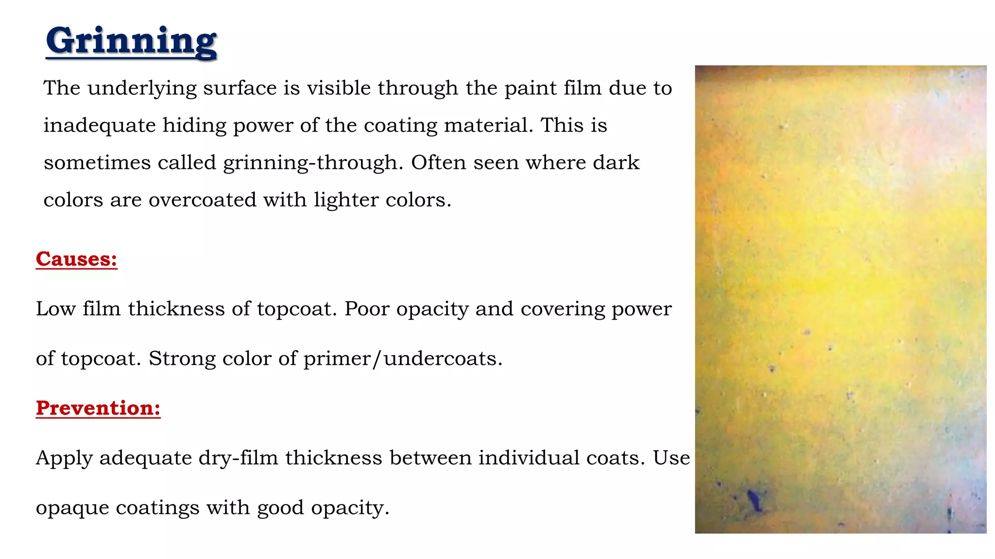 Grinning
The underlying surface is visible through the paint film due to
inadequate hiding power of the coating material. This is
sometimes called grinning-through. Often seen where dark
colors are overcoated with lighter colors.
Causes:
Low film thickness of topcoat. Poor opacity and covering power
of topcoat. Strong color of primer/undercoats.
Prevention:
Apply adequate dry-film thickness between individual coats. Use
opaque coatings with good opacity.
 