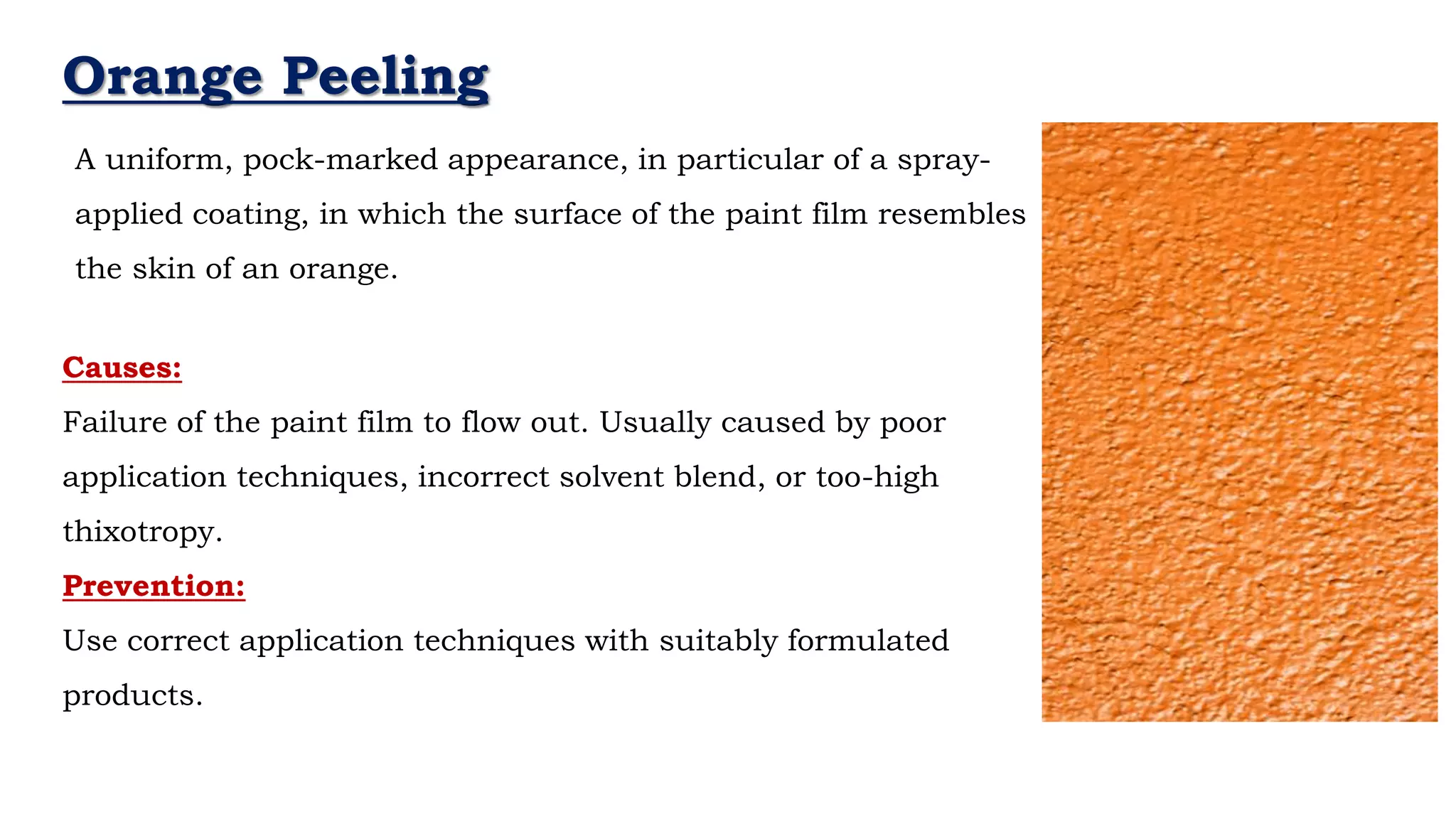 Orange Peeling
A uniform, pock-marked appearance, in particular of a spray-
applied coating, in which the surface of the paint film resembles
the skin of an orange.
Causes:
Failure of the paint film to flow out. Usually caused by poor
application techniques, incorrect solvent blend, or too-high
thixotropy.
Prevention:
Use correct application techniques with suitably formulated
products.
 