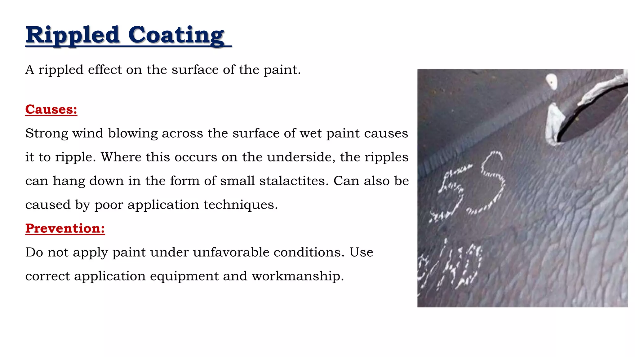 Rippled Coating
A rippled effect on the surface of the paint.
Causes:
Strong wind blowing across the surface of wet paint causes
it to ripple. Where this occurs on the underside, the ripples
can hang down in the form of small stalactites. Can also be
caused by poor application techniques.
Prevention:
Do not apply paint under unfavorable conditions. Use
correct application equipment and workmanship.
 