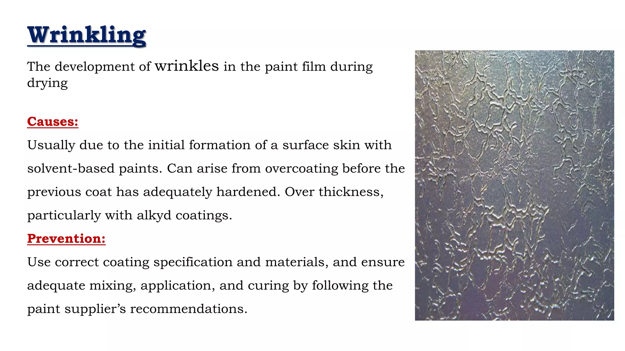 Wrinkling
The development of wrinkles in the paint film during
drying
Causes:
Usually due to the initial formation of a surface skin with
solvent-based paints. Can arise from overcoating before the
previous coat has adequately hardened. Over thickness,
particularly with alkyd coatings.
Prevention:
Use correct coating specification and materials, and ensure
adequate mixing, application, and curing by following the
paint supplier’s recommendations.
 