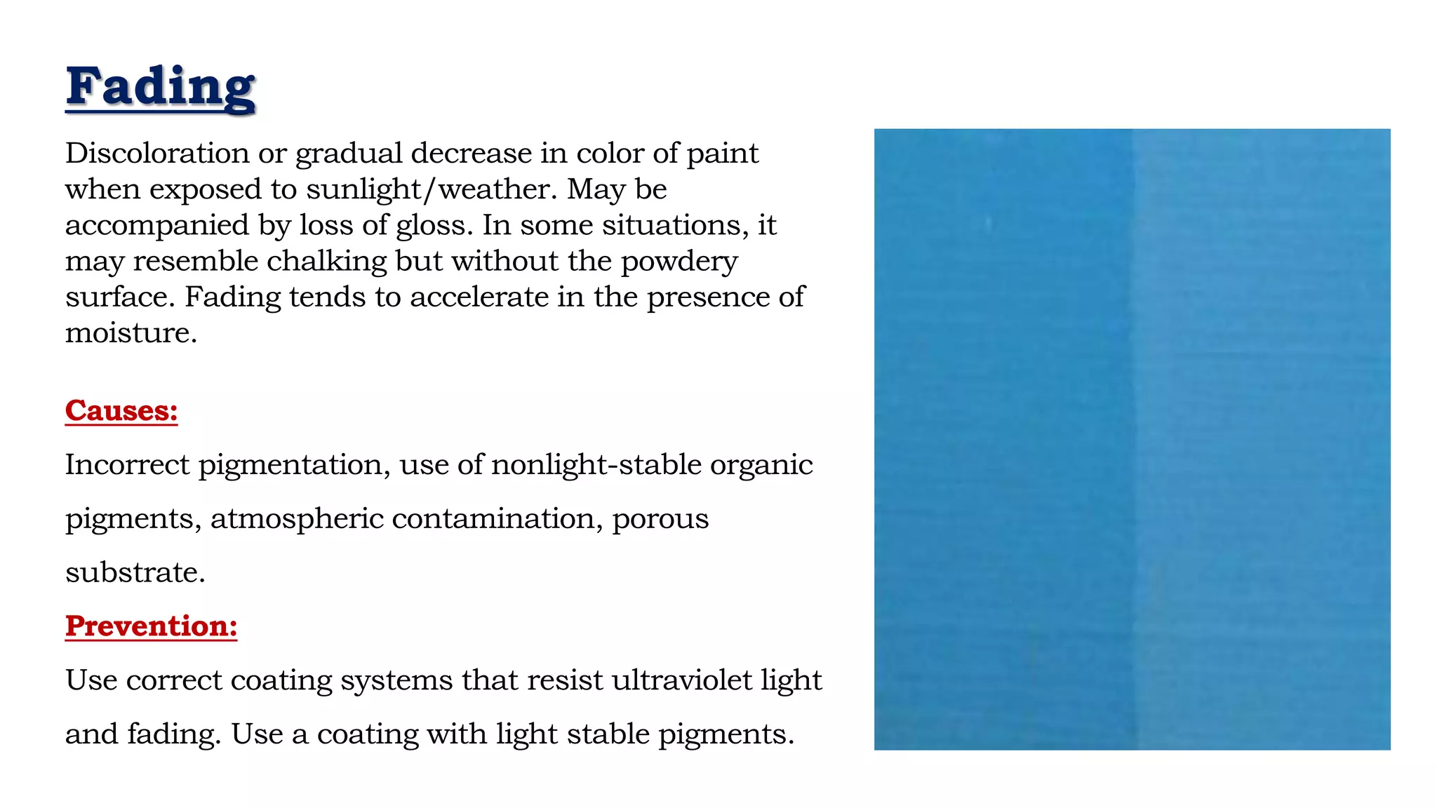 Causes:
Incorrect pigmentation, use of nonlight-stable organic
pigments, atmospheric contamination, porous
substrate.
Prevention:
Use correct coating systems that resist ultraviolet light
and fading. Use a coating with light stable pigments.
- Neil Armstrong
Fading
Discoloration or gradual decrease in color of paint
when exposed to sunlight/weather. May be
accompanied by loss of gloss. In some situations, it
may resemble chalking but without the powdery
surface. Fading tends to accelerate in the presence of
moisture.
 