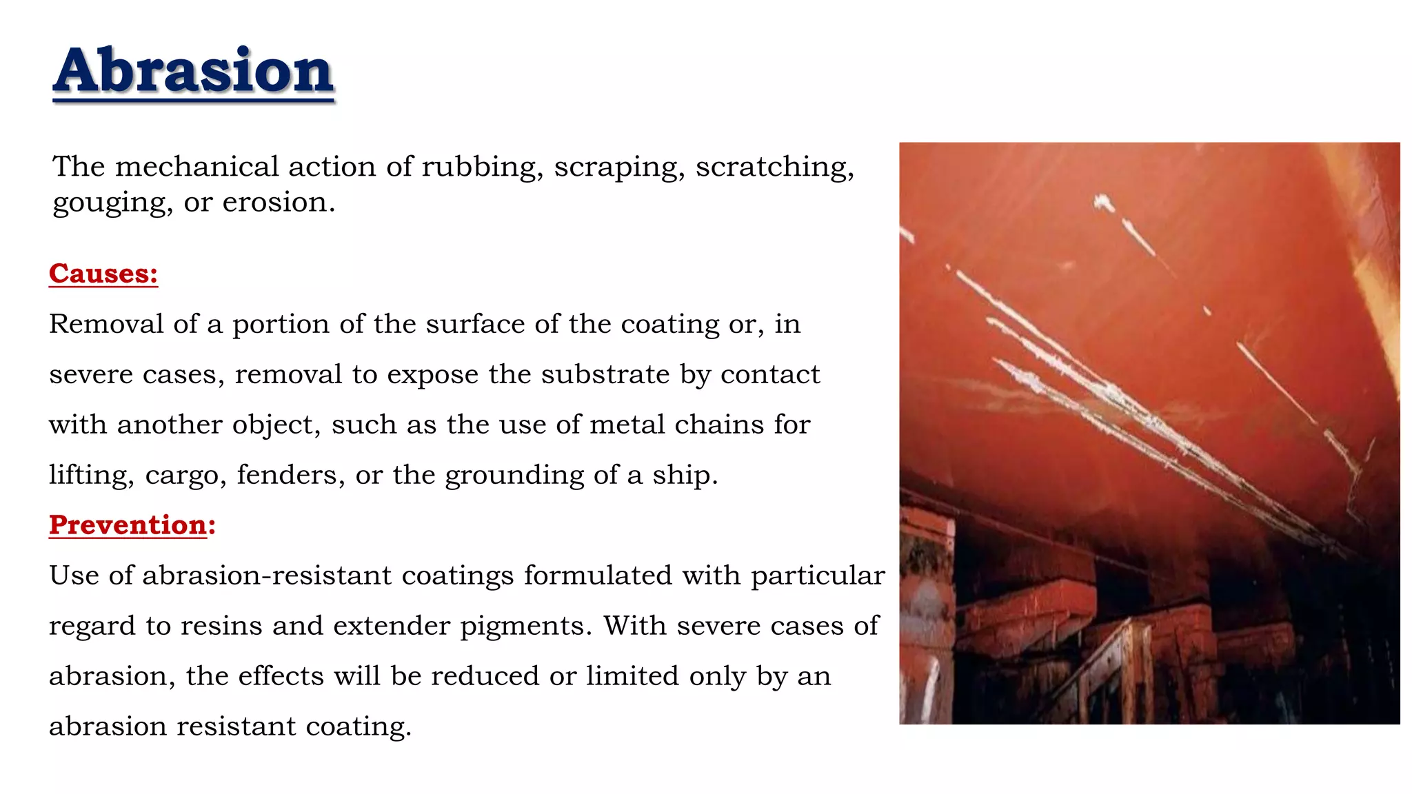 Abrasion
- Neil Armstrong
The mechanical action of rubbing, scraping, scratching,
gouging, or erosion.
Causes:
Removal of a portion of the surface of the coating or, in
severe cases, removal to expose the substrate by contact
with another object, such as the use of metal chains for
lifting, cargo, fenders, or the grounding of a ship.
Prevention:
Use of abrasion-resistant coatings formulated with particular
regard to resins and extender pigments. With severe cases of
abrasion, the effects will be reduced or limited only by an
abrasion resistant coating.
 