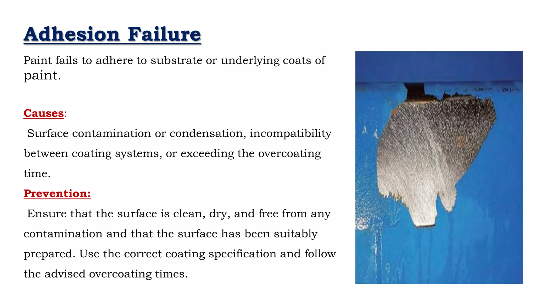 - Neil Armstrong
Adhesion Failure
Paint fails to adhere to substrate or underlying coats of
paint.
Causes:
Surface contamination or condensation, incompatibility
between coating systems, or exceeding the overcoating
time.
Prevention:
Ensure that the surface is clean, dry, and free from any
contamination and that the surface has been suitably
prepared. Use the correct coating specification and follow
the advised overcoating times.
 