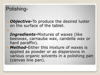 Polishing-
 Objective-To produce the desired luster
on the surface of the tablet.

Ingredients-Mixtures of waxes (like
beeswax, carnauba wax, candella wax or
hard paraffin).
 Method-Either this mixture of waxes is
applied as powder or as dispersions in
various organic solvents in a polishing pan
(canvas line pan).
 