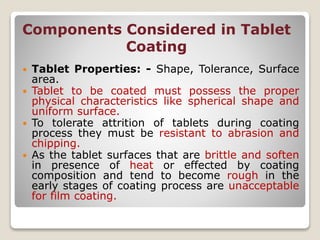 Components Considered in Tablet
Coating
 Tablet Properties: - Shape, Tolerance, Surface
area.
 Tablet to be coated must possess the proper
physical characteristics like spherical shape and
uniform surface.
 To tolerate attrition of tablets during coating
process they must be resistant to abrasion and
chipping.
 As the tablet surfaces that are brittle and soften
in presence of heat or effected by coating
composition and tend to become rough in the
early stages of coating process are unacceptable
for film coating.
 
