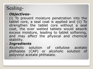 Sealing-
 Objectives-
 (i) To prevent moisture penetration into the
tablet core, a seal coat is applied and (ii) To
strengthen the tablet core without a seal
coat, the over wetted tablets would absorb
excess moisture, leading to tablet softening,
and may affect the physical and chemical
stability.
 Ingredients
 Alcoholic solution of cellulose acetate
phthalate (CAP) or alcoholic solution of
polyvinyl acetate phthalate.
 