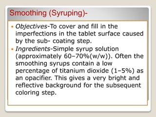 Smoothing (Syruping)-
 Objectives-To cover and fill in the
imperfections in the tablet surface caused
by the sub- coating step.
 Ingredients-Simple syrup solution
(approximately 60–70%(w/w)). Often the
smoothing syrups contain a low
percentage of titanium dioxide (1–5%) as
an opacifier. This gives a very bright and
reflective background for the subsequent
coloring step.
 