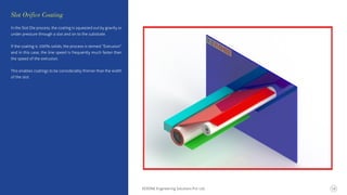 In the Slot Die process, the coating is squeezed out by gravity or
under pressure through a slot and on to the substrate.
If the coating is 100% solids, the process is termed “Extrusion”
and in this case, the line speed is frequently much faster than
the speed of the extrusion.
This enables coatings to be considerably thinner than the width
of the slot.
Slot Orifice Coating
KERONE Engineering Solutions Pvt. Ltd. 16
 
