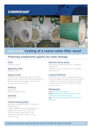 Case study: Coating of a coarse water filter vessel
Protecting components against sea water damage.
Client
Oil & gas industry.
Application date
September 2007.
Scope of work
Internals of new vessel protected against sea water
damage using Corroglass 600 Series and Polyglass VEF.
Rebate flanges to protect against crevice corrosion.
Terminate coating on steel rings.
Products
Polyglass VEF.
Plasmet ZF/Corrothane AP1.
Substrate
Carbon steel.
Internal coating system
Grit blasted internally to ISO 8501 - Cleanliness
Standard SA 21/2.
Coated internally using Corroglass 600 Series/
Polyglass VEF to a minimum 1.25mm DFT.
Thickness checked. Spark tested at 19Kv.
Flange faces rebated and coated to prevent
crevice corrosion.
External coating system
Grit blasted externally to ISO 8501-1 – Cleanliness
Standard SA 2.
Applied two coats of Plasmet ZF with a topcoat of
Corrothane AP1.
Coating credentials
Polyglass VEF has a proven track record protecting
components against sea water damage. Many projects
completed by Corrocoat for use within a sea water
environment are still working well after more than
25 years in service.
Photographs
Left: The new vessel, uncoated.
Middle: Vessel coated internally and stripe coated
externally in preparation for top coat.
Right: Vessel externals coated with first full coat of
Plasmet ZF.
Corrocoat Ltd, Forster Street, Leeds LS10 1PW Tel +44 (0) 113 276 0760 Fax +44 (0) 113 276 0700 www.corrocoat.com
 