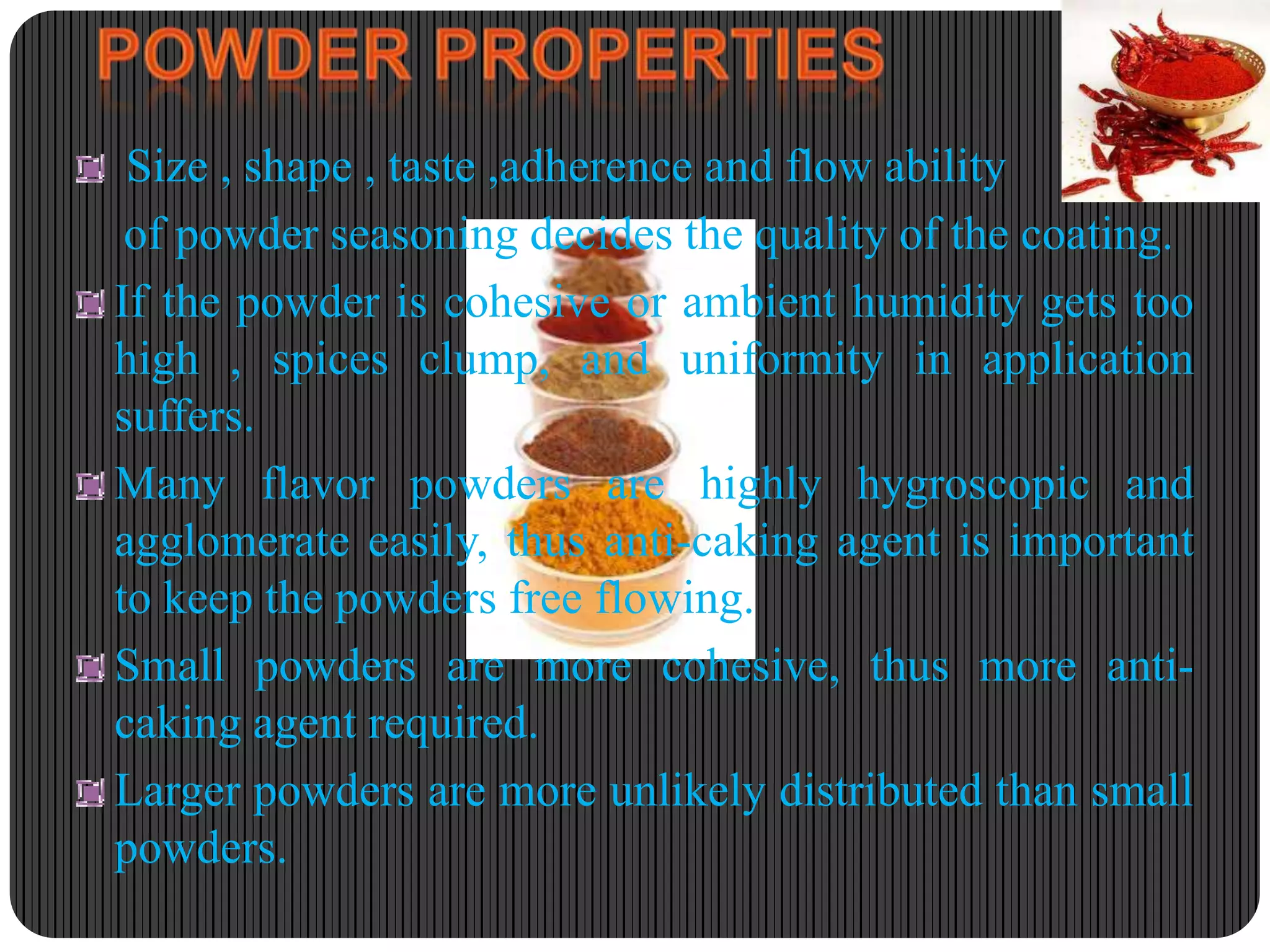 Size , shape , taste ,adherence and flow ability
of powder seasoning decides the quality of the coating.
If the powder is cohesive or ambient humidity gets too
high , spices clump, and uniformity in application
suffers.
Many flavor powders are highly hygroscopic and
agglomerate easily, thus anti-caking agent is important
to keep the powders free flowing.
Small powders are more cohesive, thus more anticaking agent required.
Larger powders are more unlikely distributed than small
powders.

 