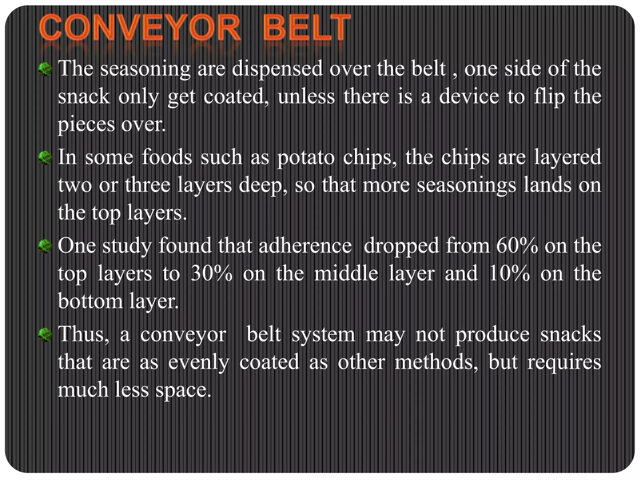 The seasoning are dispensed over the belt , one side of the
snack only get coated, unless there is a device to flip the
pieces over.
In some foods such as potato chips, the chips are layered
two or three layers deep, so that more seasonings lands on
the top layers.
One study found that adherence dropped from 60% on the
top layers to 30% on the middle layer and 10% on the
bottom layer.
Thus, a conveyor belt system may not produce snacks
that are as evenly coated as other methods, but requires
much less space.

 