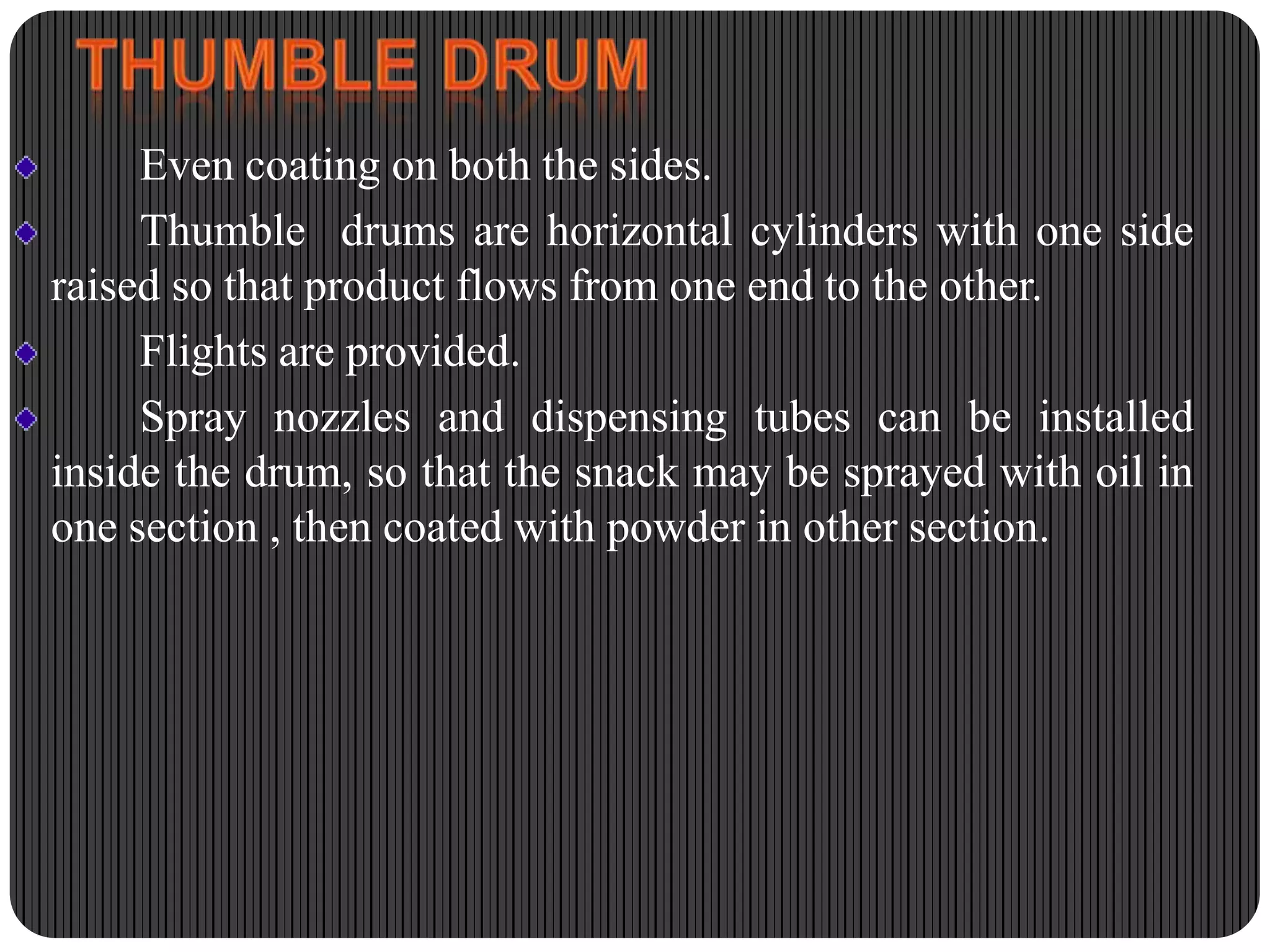 Even coating on both the sides.
Thumble drums are horizontal cylinders with one side
raised so that product flows from one end to the other.
Flights are provided.
Spray nozzles and dispensing tubes can be installed
inside the drum, so that the snack may be sprayed with oil in
one section , then coated with powder in other section.

 