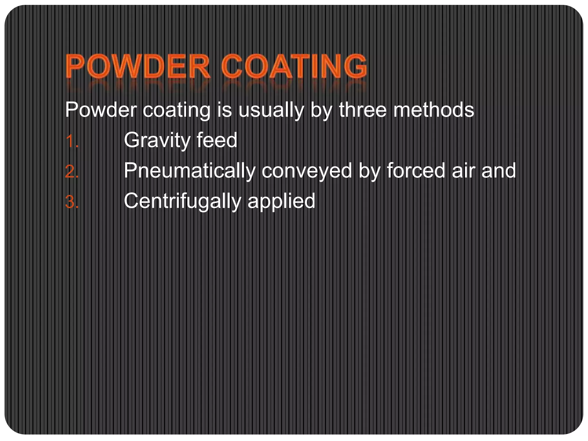 Powder coating is usually by three methods
1.
Gravity feed
2.
Pneumatically conveyed by forced air and
3.
Centrifugally applied

 