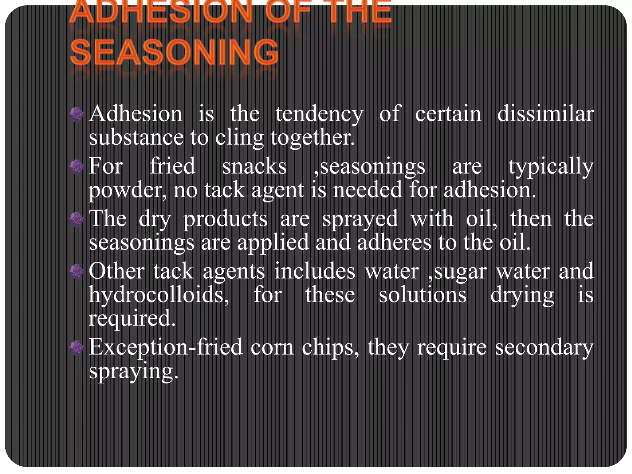 Adhesion is the tendency of certain dissimilar
substance to cling together.
For fried snacks ,seasonings are typically
powder, no tack agent is needed for adhesion.
The dry products are sprayed with oil, then the
seasonings are applied and adheres to the oil.
Other tack agents includes water ,sugar water and
hydrocolloids, for these solutions drying is
required.
Exception-fried corn chips, they require secondary
spraying.

 