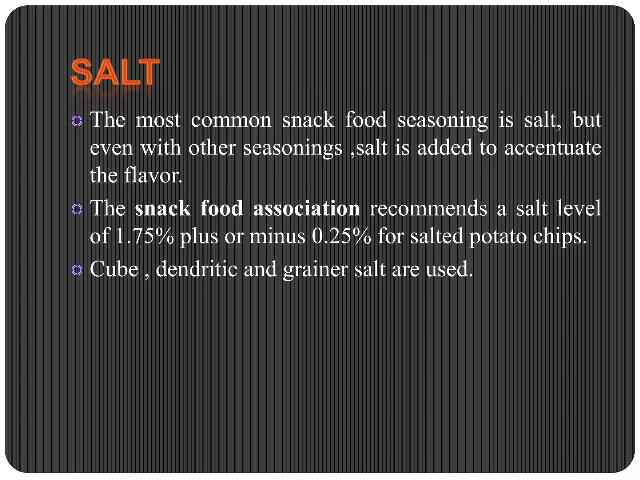 The most common snack food seasoning is salt, but
even with other seasonings ,salt is added to accentuate
the flavor.
The snack food association recommends a salt level
of 1.75% plus or minus 0.25% for salted potato chips.
Cube , dendritic and grainer salt are used.

 