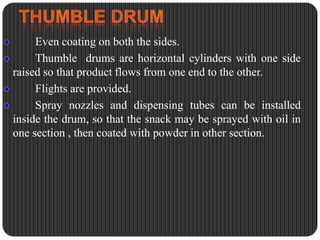 Even coating on both the sides.
Thumble drums are horizontal cylinders with one side
raised so that product flows from one end to the other.
Flights are provided.
Spray nozzles and dispensing tubes can be installed
inside the drum, so that the snack may be sprayed with oil in
one section , then coated with powder in other section.

 