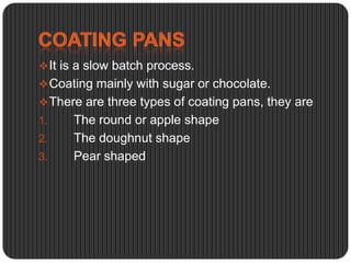  It is a slow batch process.
 Coating mainly with sugar or chocolate.
 There are three types of coating pans, they are
1.
2.

3.

The round or apple shape
The doughnut shape
Pear shaped

 