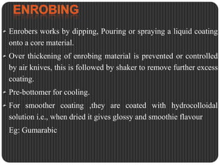 Enrobers works by dipping, Pouring or spraying a liquid coating
onto a core material.
Over thickening of enrobing material is prevented or controlled
by air knives, this is followed by shaker to remove further excess
coating.

Pre-bottomer for cooling.
For smoother coating ,they are coated with hydrocolloidal
solution i.e., when dried it gives glossy and smoothie flavour

Eg: Gumarabic

 