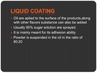  Oil are aplied to the surface of the products,along

with other flavors substance can also be added
 Usually 80% sugar solution are sprayed.
 It is mainly meant for its adhesion ability.
 Powder is suspended in the oil in the ratio of
80:20

 