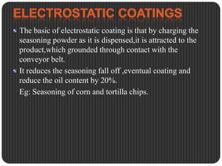 The basic of electrostatic coating is that by charging the
seasoning powder as it is dispensed,it is attracted to the
product,which grounded through contact with the
conveyor belt.
It reduces the seasoning fall off ,eventual coating and
reduce the oil content by 20%.
Eg: Seasoning of corn and tortilla chips.

 