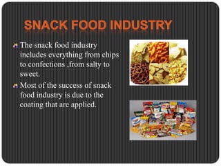 The snack food industry
includes everything from chips
to confections ,from salty to
sweet.
Most of the success of snack
food industry is due to the
coating that are applied.

 