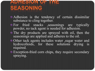 Adhesion is the tendency of certain dissimilar
substance to cling together.
For fried snacks ,seasonings are typically
powder, no tack agent is needed for adhesion.
The dry products are sprayed with oil, then the
seasonings are applied and adheres to the oil.
Other tack agents includes water ,sugar water and
hydrocolloids, for these solutions drying is
required.
Exception-fried corn chips, they require secondary
spraying.

 