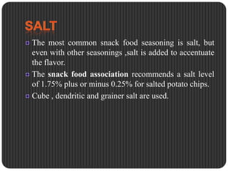 The most common snack food seasoning is salt, but
even with other seasonings ,salt is added to accentuate
the flavor.
The snack food association recommends a salt level
of 1.75% plus or minus 0.25% for salted potato chips.
Cube , dendritic and grainer salt are used.

 