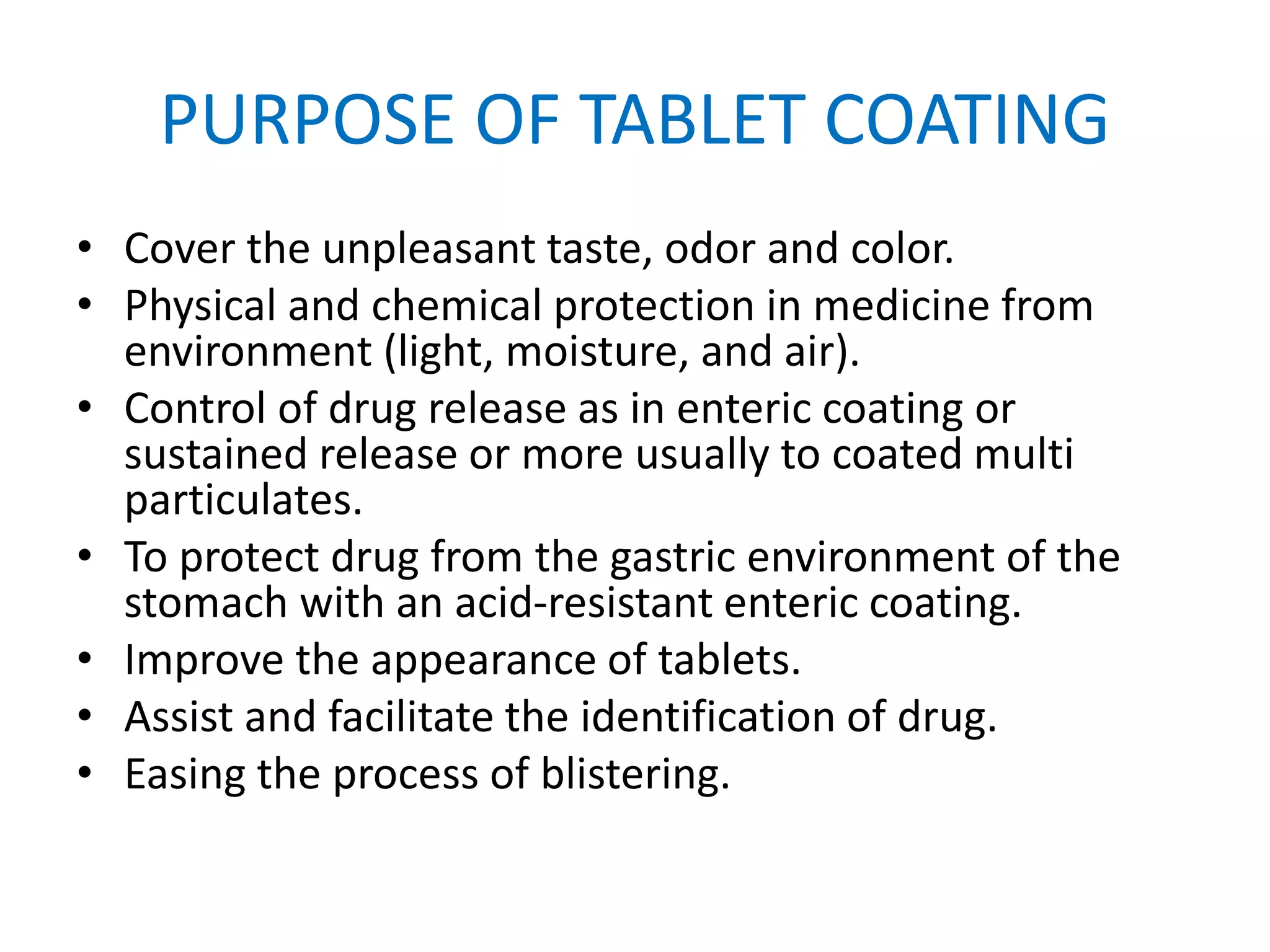 PURPOSE OF TABLET COATING
• Cover the unpleasant taste, odor and color.
• Physical and chemical protection in medicine from
environment (light, moisture, and air).
• Control of drug release as in enteric coating or
sustained release or more usually to coated multi
particulates.
• To protect drug from the gastric environment of the
stomach with an acid-resistant enteric coating.
• Improve the appearance of tablets.
• Assist and facilitate the identification of drug.
• Easing the process of blistering.
 