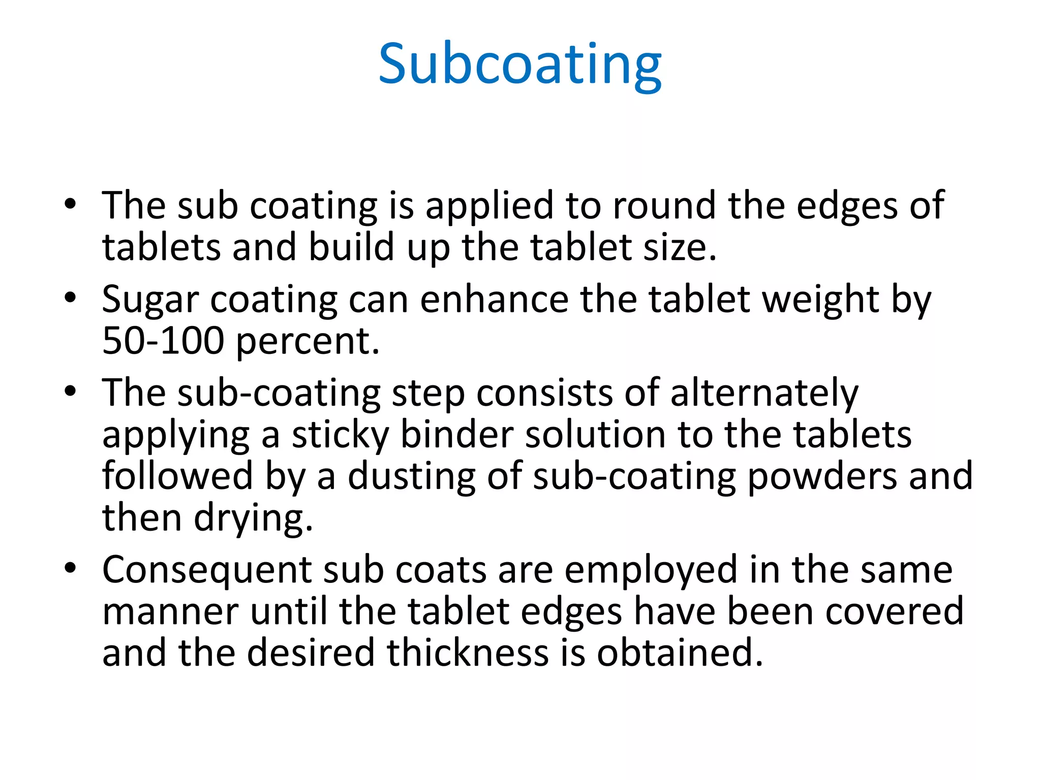 Subcoating
• The sub coating is applied to round the edges of
tablets and build up the tablet size.
• Sugar coating can enhance the tablet weight by
50-100 percent.
• The sub-coating step consists of alternately
applying a sticky binder solution to the tablets
followed by a dusting of sub-coating powders and
then drying.
• Consequent sub coats are employed in the same
manner until the tablet edges have been covered
and the desired thickness is obtained.
 