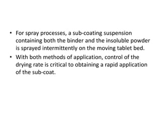 • For spray processes, a sub-coating suspension
containing both the binder and the insoluble powder
is sprayed intermittently on the moving tablet bed.
• With both methods of application, control of the
drying rate is critical to obtaining a rapid application
of the sub-coat.
 