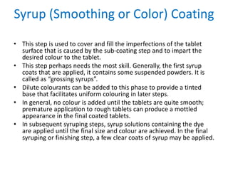 Syrup (Smoothing or Color) Coating
• This step is used to cover and fill the imperfections of the tablet
surface that is caused by the sub-coating step and to impart the
desired colour to the tablet.
• This step perhaps needs the most skill. Generally, the first syrup
coats that are applied, it contains some suspended powders. It is
called as “grossing syrups”.
• Dilute colourants can be added to this phase to provide a tinted
base that facilitates uniform colouring in later steps.
• In general, no colour is added until the tablets are quite smooth;
premature application to rough tablets can produce a mottled
appearance in the final coated tablets.
• In subsequent syruping steps, syrup solutions containing the dye
are applied until the final size and colour are achieved. In the final
syruping or finishing step, a few clear coats of syrup may be applied.
 