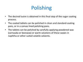 Polishing
• The desired lustre is obtained in this final step of the sugar coating
process.
• The coated tablets can be polished in clean and standard coating
pans, or in a canvas lined polishing pans.
• The tablets can be polished by carefully applying powdered wax
(carnauba or beeswax) or warm solutions of these waxes in
naphtha or other suited volatile solvents.
 