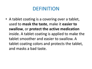 DEFINITION
• A tablet coating is a covering over a tablet,
used to mask the taste, make it easier to
swallow, or protect the active medication
inside. A tablet coating is applied to make the
tablet smoother and easier to swallow. A
tablet coating colors and protects the tablet,
and masks a bad taste.
 