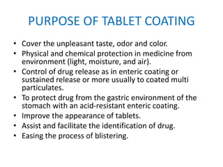 PURPOSE OF TABLET COATING
• Cover the unpleasant taste, odor and color.
• Physical and chemical protection in medicine from
environment (light, moisture, and air).
• Control of drug release as in enteric coating or
sustained release or more usually to coated multi
particulates.
• To protect drug from the gastric environment of the
stomach with an acid-resistant enteric coating.
• Improve the appearance of tablets.
• Assist and facilitate the identification of drug.
• Easing the process of blistering.
 