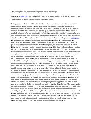 Title: Costing Plate- the process of making a new form of metal usage
Description: Coating plate is a modern technology that produces quality metal. This technology is used
in industries to manufacture products that are safe & beneficial
Coating plate would be the metal that is utilized in coating which is the procedure the place that the
outside an item by incorporating style of metal for aesthetic reasons is coated. This has been for
hundreds of years to be able to improve or alter the appearance of an object most often for industrial
purposes. The metal that's exercised with the coating usually has numerous qualities that this inside
metal will not possess. For your qualities like - reflectivity or conductivity, abrasion resistance, plumbing
pipes, electronic components, engine parts will often be plated. Based on the item plus the metals being
utilized, a number of different forms of plate and procedures can be used as the purpose. Coating plate
and plating procedures have achieved sophisticated quality standards that ensure effective and
beneficial processes using the touch of contemporary technology. This achievement of sophisticated
quality standards lends its use besides for decorative purposes, and also ideally for improved solder
ability, strength, corrosion inhibition, radiation shielding, wear ability, improved paint adhesion, friction
reduction and many more. The techniques range from the utilization of liquid compounds, vapor
deposition or sputter deposition under vacuum and give liberty to choose from several methods. Electro
coating, the most frequent of the methods is the process wherein to shape an outward appearance a
non-ionic coating on a substrate or a base material an ionic metal is with electrons. Electrically
conductive quality of these metal is a must and will need to have the ability to bond while using the
metal useful for coating. Electrolysis can be used as coating plate, the place that the waterlogged object
is found to become engrossed at moment passing electrical current through the bath from the metal
sulfate units. Bonding the particles using the outer top of the object is completed by the electricity
certainly where an new alloy is formed to be attached to the external side in the object permanently.
The rest of the debris is interested in the opposite conductor. The quantity of metal sulfates which can
be supplemented plus the extent of the bath determine the thickness in the plate. Nevertheless there is
a chance of causing injury to delicate item by electricity, electro less coating way is in combination with
certain metals like palladium, silver nickel and copper. It’s a technique where there is absolutely no by
using electricity. A shower is needed the location where the plated object is dipped into and various
particles and chemicals on the metal that could end up being the coating plate fill the bath up. A selfcontinuing reduction of the harmful chemicals leaves a thin covering above the item. This process can be
utilized over a variety of materials including plastic. When diverse electronic apparatus for circuit boards
are designed electro less plating is extensively used. Continuous strip plating is another well known
industrial plating technique which is used to plate relatively long items where there is no involvement of
any type of chemical bath rather mechanical. Some machines can be extremely long. A thin layer of gold
on the outside of glass or metal or perhaps a cheaper replacing gold, silver are most frequently used
coating plate on electronics or decorative purposes to guarantee not merely are more durable and
harder wearing products and also to enjoy with timeless stylishness and elegance.

 