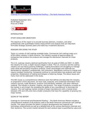 Coatings for Commercial and Residential Roofing − The North American Market


Published:September 2011
No.Of Pages:147
Price:US $ 4850




INTRODUCTION

STUDY GOALS AND OBJECTIVES

The objective of this report is to provide business planners, investors, and other
professionals with quantifiable market measurement and analysis that can help them
formulate strategic business plans and make key investment decisions.

REASONS FOR DOING THE STUDY

There is a variety of roof coatings available today. Commercial roof coatings make up a
$750-million industry in North America. The industry consists of approximately 45
companies that produce the products and manage the distribution channels for these
products.

The U.S. coatings industry declined significantly from its peak of 2006 and 2007. In 2009,
the industry hit a low; a slight recovery began in 2010. The U.S. economy and the coating
industry are now facing growing challenges. Coating formulators are struggling to manage
costs while still providing innovative products. Green technologies and materials are
demanded by regulators, professionals, and consumers. Regulations continue to change and
require constant monitoring. Companies continue to commercialize new products with novel
properties. Globalization of coating technologies is fostering change. The above issues and
many more will be addressed in this study.

This BCC study is a comprehensive reference work that defines and describes the industry.
In preparation of this document, we have read, analyzed, and condensed information from
industry sources, trade literature, producer and distributor websites, and other reference
material. The industry is diverse, creative, and dynamic. The range of products currently on
the market is very broad—far exceeding the ability of any manufacturer to dominate the
industry. The roof coatings market consists of large manufacturers with a market share
between 10% and 15% and many smaller producers that have the capability of growing into
major brands.

SCOPE OF THE REPORT

Coatings for Commercial and Residential Roofing − The North American Market includes a
comprehensive analysis of all products used in the North American commercial roof coatings
market. The report provides the latest in product developments and material and
technology enhancements as well as a detailed look at the various distribution channels and
their dynamics. The current market demand for each product type is quantified by value and
 