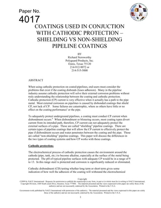 Paper No.

4017
        COATINGS USED IN CONJUCTION
        WITH CATHODIC PROTECTION –
         SHIELDING VS NON-SHIELDING
              PIPELINE COATINGS
                                              BY
                                      Richard Norsworthy
                                    Polyguard Products, Inc.
                                      Ennis, Texas 75120
                                       214-912-9072 or
                                         214-515-5000


   ABSTRACT

   When using cathodic protection on coated pipelines, end users must consider the
   problems that exist if the coating disbonds (loses adhesion). Many in the pipeline
   industry assume cathodic protection will solve their external corrosion problems without
   truly understanding the relationship between the coating and cathodic protection.
   Cathodic protection (CP) current is very effective when it actually has a path to the pipe
   metal. Most external corrosion on pipelines is caused by disbonded coatings that shield
   CP, not lack of CP. Some failures are catastrophic, where as others have little or no
   effect on the coating performancei or the pipe.

   To adequately protect underground pipelines, a coating must conduct CP current when
   disbondment occurs.ii When disbondment or blistering occurs, most coating types divert
   current from its intended path, therefore, CP current can not adequately protect the
   external surfaces of a pipe. These are called “shielding” pipeline coatings. There are
   certain types of pipeline coatings that will allow the CP current to effectively protect the
   pipe if disbondment occurs and water penetrates between the coating and the pipe. These
   are called “non-shielding” pipeline coatings. This paper will discuss the differences in
   the two types of coating systems and how CP works with these coatings.

   Cathodic protection;

   The electrochemical process of cathodic protection causes the environment around the
   cathode (pipe, tank, etc.) to become alkaline, especially at the surface of the metal being
   protected. The pH of typical pipeline surfaces with adequate CP would be in a range of 9
   to 13. In this range steel is protected and corrosion is significantly reduced or eliminated.

   Cathodic disbondment (CD) testing whether long term or short term gives some
   indication of how well the adhesion of the coating will withstand the electrochemical




                                                 1
 