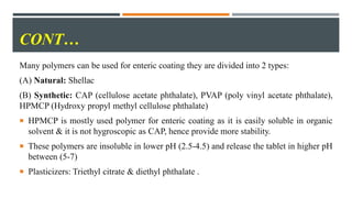 CONT…
Many polymers can be used for enteric coating they are divided into 2 types:
(A) Natural: Shellac
(B) Synthetic: CAP (cellulose acetate phthalate), PVAP (poly vinyl acetate phthalate),
HPMCP (Hydroxy propyl methyl cellulose phthalate)
 HPMCP is mostly used polymer for enteric coating as it is easily soluble in organic
solvent & it is not hygroscopic as CAP, hence provide more stability.
 These polymers are insoluble in lower pH (2.5-4.5) and release the tablet in higher pH
between (5-7)
 Plasticizers: Triethyl citrate & diethyl phthalate .
 