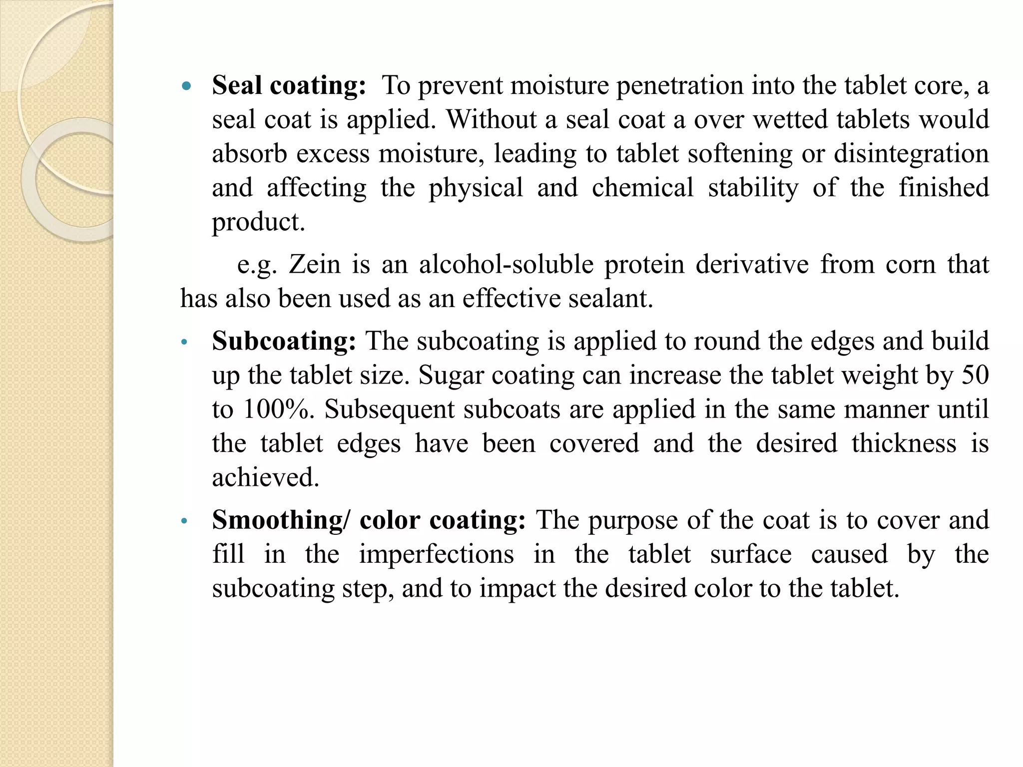  Seal coating: To prevent moisture penetration into the tablet core, a
seal coat is applied. Without a seal coat a over wetted tablets would
absorb excess moisture, leading to tablet softening or disintegration
and affecting the physical and chemical stability of the finished
product.
e.g. Zein is an alcohol-soluble protein derivative from corn that
has also been used as an effective sealant.
• Subcoating: The subcoating is applied to round the edges and build
up the tablet size. Sugar coating can increase the tablet weight by 50
to 100%. Subsequent subcoats are applied in the same manner until
the tablet edges have been covered and the desired thickness is
achieved.
• Smoothing/ color coating: The purpose of the coat is to cover and
fill in the imperfections in the tablet surface caused by the
subcoating step, and to impact the desired color to the tablet.
 