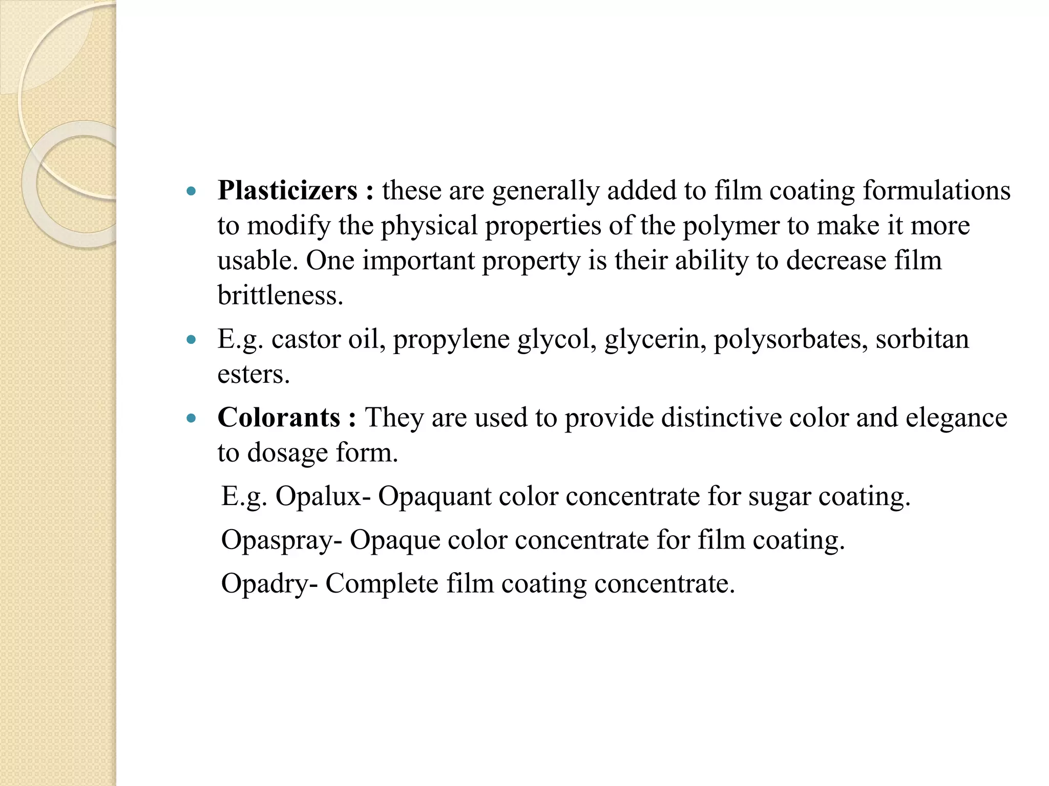  Plasticizers : these are generally added to film coating formulations
to modify the physical properties of the polymer to make it more
usable. One important property is their ability to decrease film
brittleness.
 E.g. castor oil, propylene glycol, glycerin, polysorbates, sorbitan
esters.
 Colorants : They are used to provide distinctive color and elegance
to dosage form.
E.g. Opalux- Opaquant color concentrate for sugar coating.
Opaspray- Opaque color concentrate for film coating.
Opadry- Complete film coating concentrate.
 