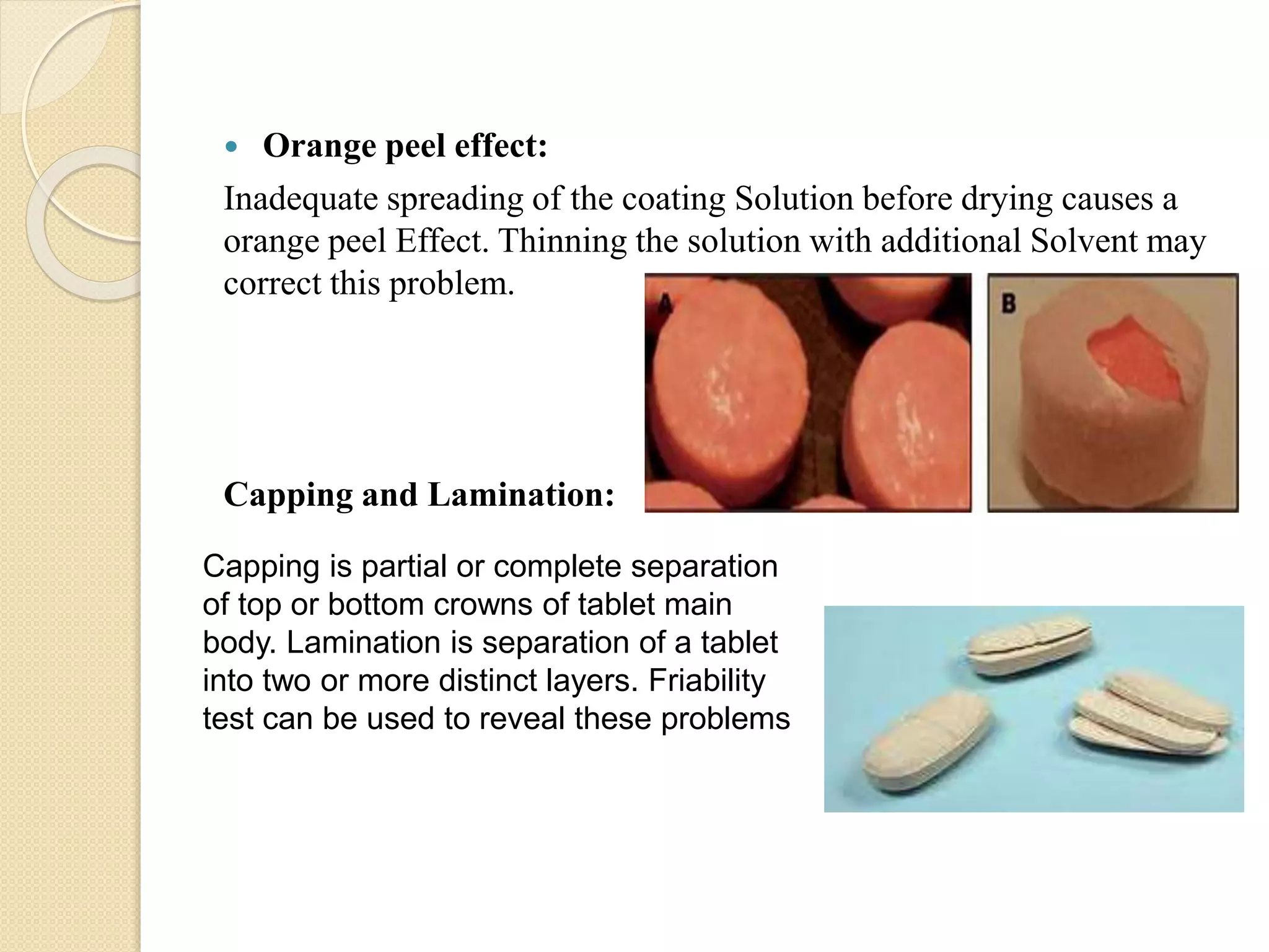 Capping is partial or complete separation
of top or bottom crowns of tablet main
body. Lamination is separation of a tablet
into two or more distinct layers. Friability
test can be used to reveal these problems
 Orange peel effect:
Inadequate spreading of the coating Solution before drying causes a
orange peel Effect. Thinning the solution with additional Solvent may
correct this problem.
Capping and Lamination:
 