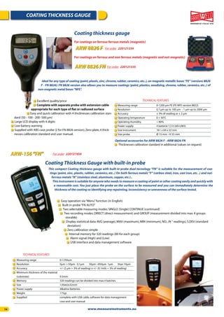 14
COATING THICKNESS GAUGE
ARW-156“FN” For order 220121954
This compact Coating thickness gauge with built-in probe dual-tecnology “FN” is suitable for the measurement of coa-
tings (paint, zinc, plastic, rubber, ceramics, etc..) On both ferrous metals “F” (carbon steel, iron, cast iron, etc. .) and not-
ferrous metals“N”(stainless steel,aluminum,copper,etc.)..
This instrument is suitable for anyone who needs to measure a coating of paint or other coating easily and quickly with
a reasonable cost. You just place the probe on the surface to be measured and you can immediately determine the
thickness of the coating so identifying any repainting,inconsistency or unevenness of the surface tested.
Coating Thickness Gauge with built-in probe
Easy operation via“Menu”function (in English)
Built-in probe“FN AUTO”
Two selectable measuring modes:SINGLE (Single) CONTINUE (continued)
Two recording modes:DIRECT (direct measurement) and GROUP (measurement divided into max.4 groups
storable)
Display statistical data:AVG (average),MAX (maximum),MIN (minimum),NO.,(N ° readings),S.DEV (standard
deviation)
Zero calibration simple
Internal memory for 320 readings (80 for each group)
Alarm signal (High) and (Low)
USB interface and data management software
Measuring range 0-1250um
Resolution 0μm ÷-50μm 0,1μm 50μm ÷850μm 1μm than 10μm
Accuracy +/- (2 μm + 3% of reading) o +/- (0.1mils + 3% of reading)
Minimum thickness of the material
(substrate) 0.5mm
Memory 320 readings can be divided into max.4 batches
Size 120x62x32mm
Power supply Alkaline Batteries
Weight 175gr.
Supplied complete with USB cable,software for data management
case and user manual
TECHNICAL FEATURES
Ideal for any type of coating (paint,plastic,zinc,chrome,rubber,ceramics,etc..),on magnetic metallic bases“FE”(versions 8826
F - FN 8826). FN 8826 version also allows you to measure coatings (paint, plastics, anodizing, chrome, rubber, ceramics, etc..) of
non-magnetic metal bases“NFE”.
Coating thickness gauge
For coatings on ferrous ferrous metals (magnetic)
For coatings on ferrous and non ferrous metals (magnetic and not-magnetic)
ARW 8826 F
ARW 8826 FN
For order 220121334
For order 220121335
Thicknesses calibration standard in additional (values on request)
Excellent quality/price
Complete with separate probe with extension cable
appropriate for each type of ﬂat or radiused surface
Easy and quick calibration with 4 thicknesses calibration stan-
dard (50 - 100 - 200 -500 μm)
Large LCD display with 4 digits
Low battery warning
Supplied with ABS case,probe (2 for FN 8826 version),Zero plate,4 thick-
nesses calibration standard and user manual.
Measuring range 0-1200 μm FE (FE-NFE version 8822)
Resolution 0,1 μm up to 100 μm - 1 μm up to 2000 μm
Accuracy ± 3% of reading or ± 2 μm
Operating temperature 0 + 50°C
Operating Humidity < 80%
Power supply 4 batterie 1,5 V (AA-UM3)
Size Instrument 161 x 69 x 32 mm
Size probe Ø 15 mm - H 55 mm
TECHNICAL FEATURES
Optional accessories for ARW 8826 F - ARW 8826 FN
www.measureinstruments.eu
 