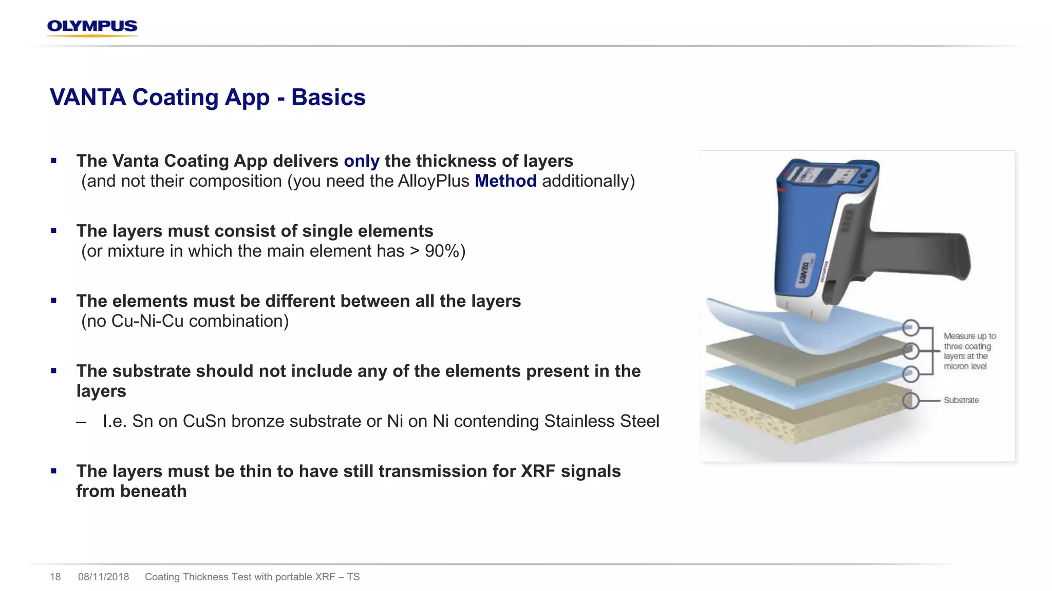 08/11/2018 Coating Thickness Test with portable XRF – TS18
VANTA Coating App - Basics
§ The Vanta Coating App delivers only the thickness of layers
(and not their composition (you need the AlloyPlus Method additionally)
§ The layers must consist of single elements
(or mixture in which the main element has > 90%)
§ The elements must be different between all the layers
(no Cu-Ni-Cu combination)
§ The substrate should not include any of the elements present in the
layers
‒ I.e. Sn on CuSn bronze substrate or Ni on Ni contending Stainless Steel
§ The layers must be thin to have still transmission for XRF signals
from beneath
 