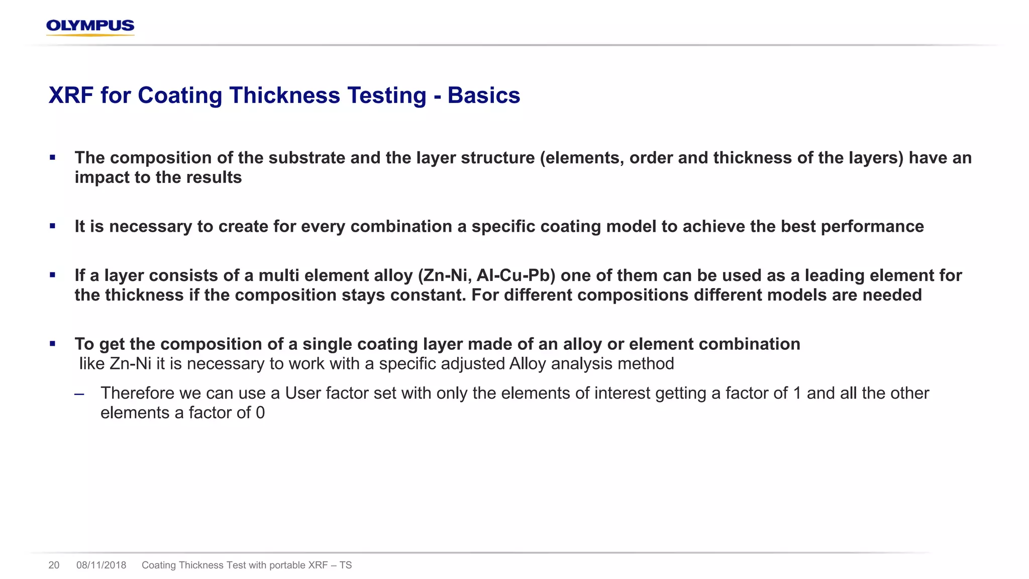08/11/2018 Coating Thickness Test with portable XRF – TS20
XRF for Coating Thickness Testing - Basics
§ The composition of the substrate and the layer structure (elements, order and thickness of the layers) have an
impact to the results
§ It is necessary to create for every combination a specific coating model to achieve the best performance
§ If a layer consists of a multi element alloy (Zn-Ni, Al-Cu-Pb) one of them can be used as a leading element for
the thickness if the composition stays constant. For different compositions different models are needed
§ To get the composition of a single coating layer made of an alloy or element combination
like Zn-Ni it is necessary to work with a specific adjusted Alloy analysis method
‒ Therefore we can use a User factor set with only the elements of interest getting a factor of 1 and all the other
elements a factor of 0
 